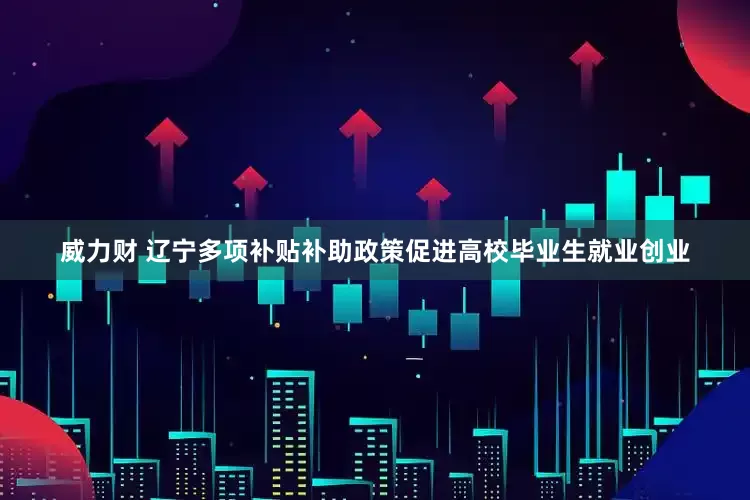 威力财 辽宁多项补贴补助政策促进高校毕业生就业创业