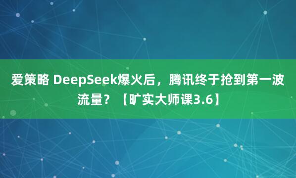 爱策略 DeepSeek爆火后，腾讯终于抢到第一波流量？【旷实大师课3.6】