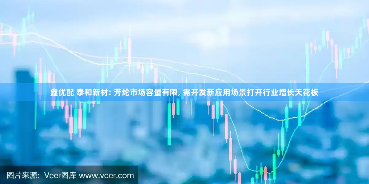 鑫优配 泰和新材: 芳纶市场容量有限, 需开发新应用场景打开行业增长天花板