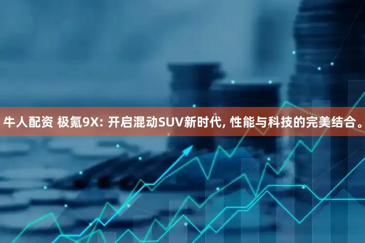 牛人配资 极氪9X: 开启混动SUV新时代, 性能与科技的完美结合。