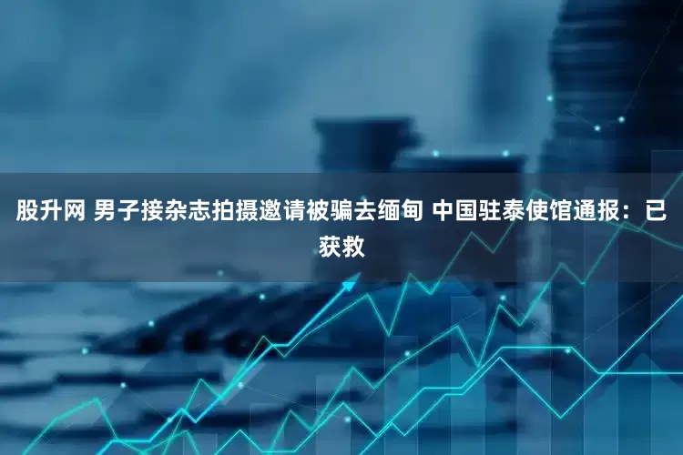股升网 男子接杂志拍摄邀请被骗去缅甸 中国驻泰使馆通报：已获救