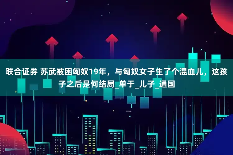 联合证券 苏武被困匈奴19年，与匈奴女子生了个混血儿，这孩子之后是何结局_单于_儿子_通国