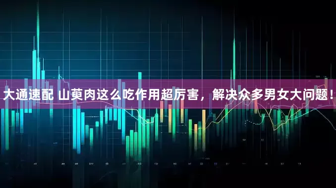 大通速配 山萸肉这么吃作用超厉害，解决众多男女大问题！
