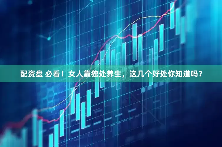 配资盘 必看！女人靠独处养生，这几个好处你知道吗？