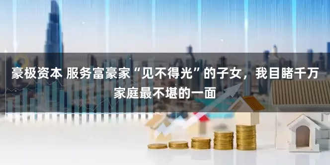 豪极资本 服务富豪家“见不得光”的子女，我目睹千万家庭最不堪的一面