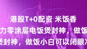 港股T+0配资 米饭香到舔盘！格力零涂层电饭煲封神，做饭小白可以闭眼冲