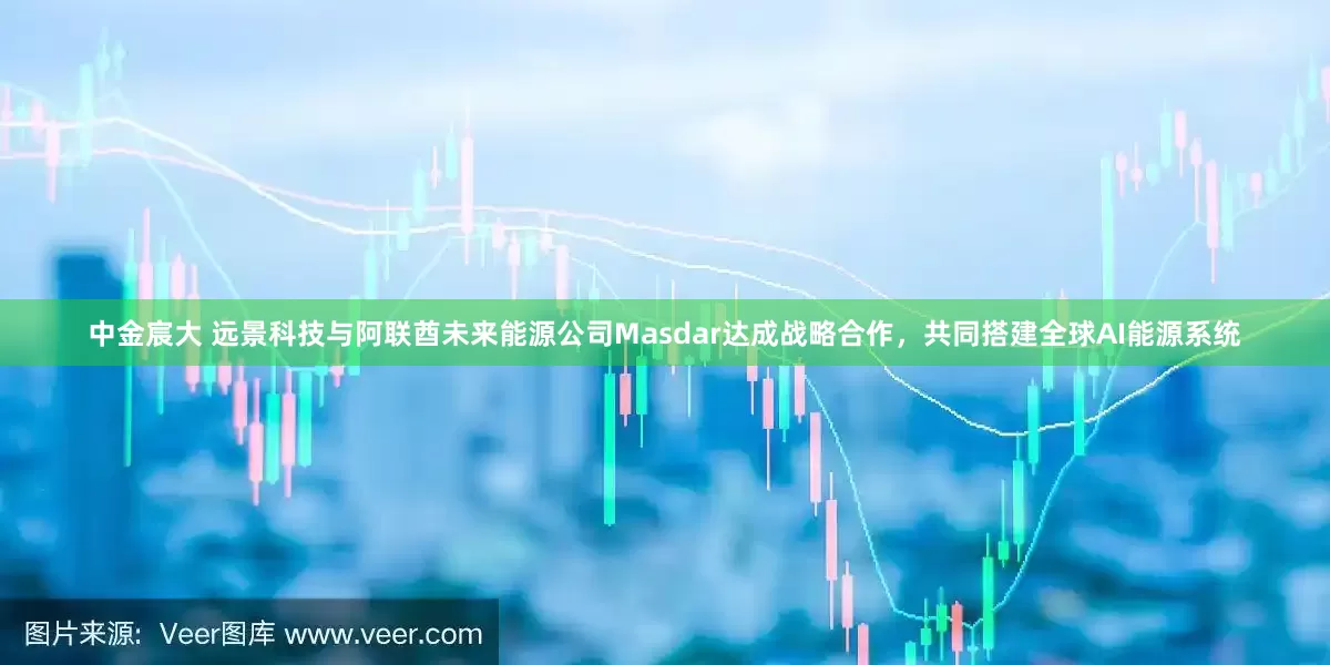 中金宸大 远景科技与阿联酋未来能源公司Masdar达成战略合作，共同搭建全球AI能源系统