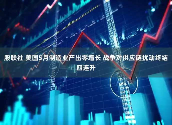 股联社 美国5月制造业产出零增长 战争对供应链扰动终结四连升